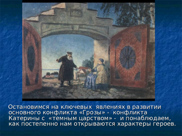  Остановимся на ключевых явлениях в развитии основного конфликта «Грозы» - конфликта Катерины с «темным царством» - и понаблюдаем, как постепенно нам открываются характеры героев.  