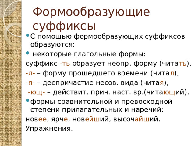 Формообразующие суффиксы С помощью формообразующих суффиксов образуются:  некоторые глагольные формы: суффикс -ть образует неопр. форму (чита ть ), -л- – форму прошедшего времени (чита л ), -я- – деепричастие несов. вида (чита я ),  -ющ- – действит. прич. наст. вр.(чита ющ ий). формы сравнительной и превосходной степени прилагательных и наречий: нов ее , ярч е , нов ейш ий, высоч айш ий. Упражнения. 