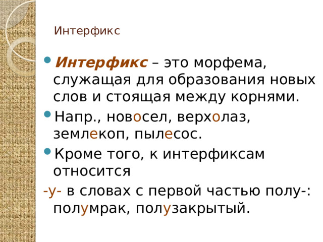  Интерфикс   Интерфикс – это морфема, служащая для образования новых слов и стоящая между корнями. Напр., нов о сел, верх о лаз, земл е коп, пыл е сос. Кроме того, к интерфиксам относится -у- в словах с первой частью полу-: пол у мрак, пол у закрытый. 