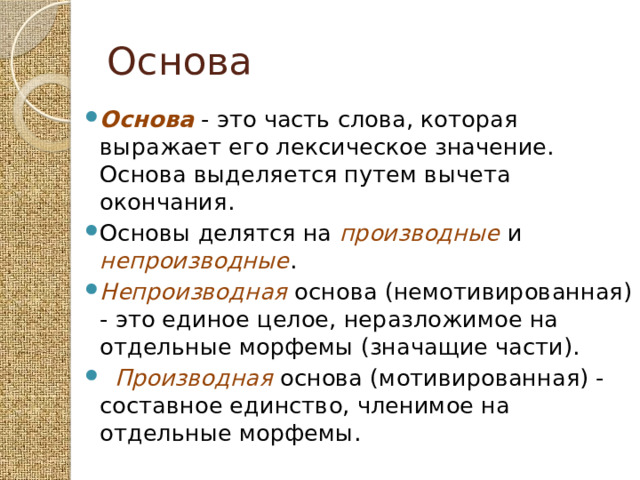 Основа Основа - это часть слова, которая выражает его лексическое значение. Основа выделяется путем вычета окончания. Основы делятся на производные и непроизводные . Непроизводная основа (немотивированная) - это единое целое, неразложимое на отдельные морфемы (значащие части).  Производная основа (мотивированная) - составное единство, членимое на отдельные морфемы. 