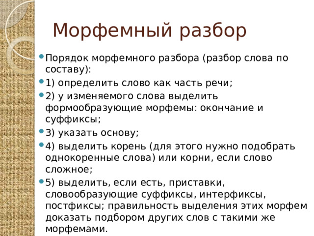 Морфемный разбор Порядок морфемного разбора (разбор слова по составу): 1) определить слово как часть речи; 2) у изменяемого слова выделить формообразующие морфемы: окончание и суффиксы; 3) указать основу; 4) выделить корень (для этого нужно подобрать однокоренные слова) или корни, если слово сложное; 5) выделить, если есть, приставки, словообразующие суффиксы, интерфиксы, постфиксы; правильность выделения этих морфем доказать подбором других слов с такими же морфемами. 