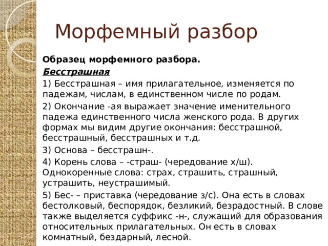 Морфемный разбор Образец морфемного разбора. Бесстрашная   1) Бесстрашная – имя прилагательное, изменяется по падежам, числам, в единственном числе по родам. 2) Окончание -ая выражает значение именительного падежа единственного числа женского рода. В других формах мы видим другие окончания: бесстрашной, бесстрашный, бесстрашных и т.д. 3) Основа – бесстрашн-. 4) Корень слова – -страш- (чередование х/ш). Однокоренные слова: страх, страшить, страшный, устрашить, неустрашимый. 5) Бес- – приставка (чередование з/с). Она есть в словах бестолковый, беспорядок, безликий, безрадостный. В слове также выделяется суффикс -н-, служащий для образования относительных прилагательных. Он есть в словах комнатный, бездарный, лесной. 