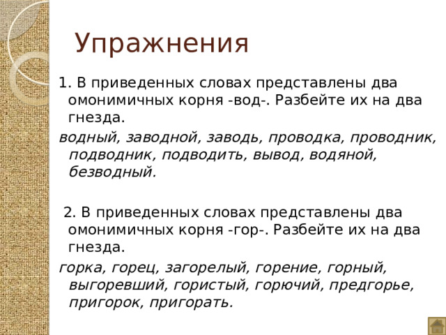 Упражнения 1. В приведенных словах представлены два омонимичных корня -вод-. Разбейте их на два гнезда. водный, заводной, заводь, проводка, проводник, подводник, подводить, вывод, водяной, безводный.    2. В приведенных словах представлены два омонимичных корня -гор-. Разбейте их на два гнезда.   горка, горец, загорелый, горение, горный, выгоревший, гористый, горючий, предгорье, пригорок, пригорать.   