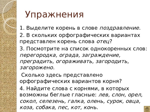 Упражнения 1. Выделите корень в слове поздравление . 2. В скольких орфографических вариантах представлен корень слова отец ? 3. Посмотрите на список однокоренных слов: перегородка, ограда, заграждение, преградить, огораживать, загородить, загорожено .  Сколько здесь представлено орфографических вариантов корня? 4. Найдите слова с корнями, в которых возможны беглые гласные: лев, слон, орел, сокол, селезень, галка, олень, сурок, овца, коза, собака, пес, кот, конь . 