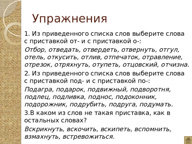 Упражнения 1. Из приведенного списка слов выберите слова с приставкой от- и с приставкой о-: Отбор, отведать, отвердеть, отвернуть, отгул, отель, откусить, отлив, отпечаток, отравление, отрезок, отряхнуть, отупеть, отцовский, отчизна. 2. Из приведенного списка слов выберите слова с приставкой под- и с приставкой по-: Подагра, подарок, подвижный, подворотня, подлец, подливка, поднос, подоконник, подорожник, подрубить, подруга, подумать.  3.В каком из слов не такая приставка, как в остальных словах? Вскрикнуть, вскочить, вскипеть, вспомнить, взмахнуть, встревожиться.  