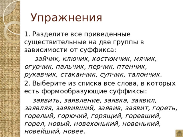 Упражнения 1. Разделите все приведенные существительные на две группы в зависимости от суффикса:  зайчик, ключик, костюмчик, мячик, огурчик, пальчик, перчик, птенчик, рукавчик, стаканчик, супчик, талончик . 2. Выберите из списка все слова, в которых есть формообразующие суффиксы:  заявить, заявление, заявка, заявил, заявляя, заявивший, заявив, заявит, гореть, горелый, горючий, горящий, горевший, горел, новый, новехонький, новенький, новейший, новее. 