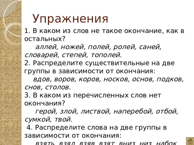 Упражнения 1. В каком из слов не такое окончание, как в остальных?   аллей, ножей, полей, ролей, саней, словарей, степей, тополей. 2. Распределите существительные на две группы в зависимости от окончания:  вдов, воров, коров, носков, основ, подков, снов, столов. 3. В каком из перечисленных слов нет окончания?  герой, злой, листвой, наперебой, отбой, сумкой, твой .   4. Распределите слова на две группы в зависимости от окончания:  взять, взял, взяв, взят, вниз, низ, набок, бок, дом, назад, над, хорош, впредь . 