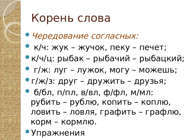 Корень слова Чередование согласных:  к/ч: жук – жучок, пеку – печет; к/ч/ц: рыбак – рыбачий – рыбацкий;  г/ж: луг – лужок, могу – можешь; г/ж/з: друг – дружить – друзья;  б/бл, п/пл, в/вл, ф/фл, м/мл: рубить – рублю, копить – коплю, ловить – ловля, графить – графлю, корм – кормлю. Упражнения 