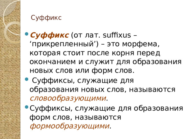  Суффикс   Суффикс (от лат. suffixus – ‘прикрепленный’) – это морфема, которая стоит после корня перед окончанием и служит для образования новых слов или форм слов.  Суффиксы, служащие для образования новых слов, называются словообразующими . Суффиксы, служащие для образования форм слов, называются формообразующими . 