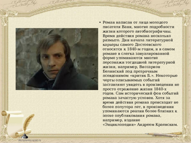 Роман написан от лица молодого писателя Вани, многие подробности жизни которого автобиографичны. Время действия романа несколько размыто. Дни начала литературной карьеры самого Достоевского относятся к 1840-м годам, и в самом романе в слегка завуалированной форме упоминаются многие персонажи тогдашней литературной жизни, например, Виссарион Белинский под прозрачным псевдонимом «критик Б.». Некоторые черты описываемых событий заставляют увидеть в произведении не просто отражение жизни 1840-х годов. Сам исторический фон событий романа зачастую условен. Хотя за время действия романа происходит не более полутора лет, в произведении упоминаются реалии более близких к эпохе опубликования романа, например, издание «Энциклопедии» Андреем Краевским. 