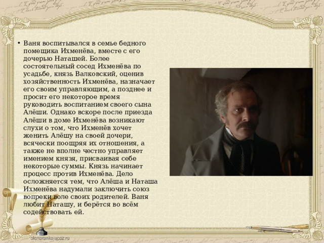 Ваня воспитывался в семье бедного помещика Ихменёва, вместе с его дочерью Наташей. Более состоятельный сосед Ихменёва по усадьбе, князь Валковский, оценив хозяйственность Ихменёва, назначает его своим управляющим, а позднее и просит его некоторое время руководить воспитанием своего сына Алёши. Однако вскоре после приезда Алёши в доме Ихменёва возникают слухи о том, что Ихменёв хочет женить Алёшу на своей дочери, всячески поощряя их отношения, а также не вполне честно управляет имением князя, присваивая себе некоторые суммы. Князь начинает процесс против Ихменёва. Дело осложняется тем, что Алёша и Наташа Ихменёва надумали заключить союз вопреки воле своих родителей. Ваня любит Наташу, и берётся во всём содействовать ей. 