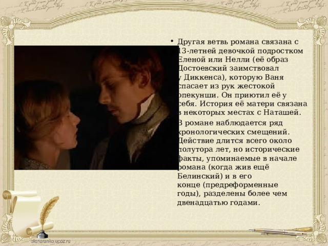 Другая ветвь романа связана с 13-летней девочкой подростком Еленой или Нелли (её образ Достоевский заимствовал у Диккенса), которую Ваня спасает из рук жестокой опекунши. Он приютил её у себя. История её матери связана в некоторых местах с Наташей. В романе наблюдается ряд хронологических смещений. Действие длится всего около полутора лет, но исторические факты, упоминаемые в начале романа (когда жив ещё Белинский) и в его конце (предреформенные годы), разделены более чем двенадцатью годами. 