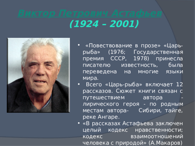 Виктор Петрович Астафьев  (1924 – 2001)  «Повествование в прозе» «Царь-рыба» (1976; Государственная премия СССР, 1978) принесла писателю известность, была переведена на многие языки мира.  Всего «Царь-рыба» включает 12 рассказов. Сюжет книги связан с путешествием автора - лирического героя - по родным местам автора- Сибири, тайге, реке Ангаре. «В рассказах Астафьева заключен целый кодекс нравственности; кодекс взаимоотношений человека с природой» (А.Макаров) 