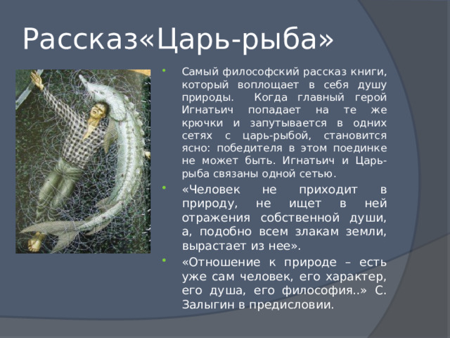 Рассказ«Царь-рыба» Самый философский рассказ книги, который воплощает в себя душу природы. Когда главный герой Игнатьич попадает на те же крючки и запутывается в одних сетях с царь-рыбой, становится ясно: победителя в этом поединке не может быть. Игнатьич и Царь-рыба связаны одной сетью. «Человек не приходит в природу, не ищет в ней отражения собственной души, а, подобно всем злакам земли, вырастает из нее». «Отношение к природе – есть уже сам человек, его характер, его душа, его философия..» С. Залыгин в предисловии. 