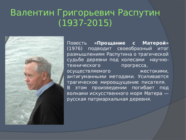 Валентин Григорьевич Распутин  (1937-2015) Повесть «Прощание с Матерой» (1976) подводит своеобразный итог размышлениям Распутина о трагической судьбе деревни под колесами научно-технического прогресса, осуществляемого жестокими, антигуманными методами. Усиливается трагическое мироощущение писателя. В этом произведении погибает под волнами искусственного моря Матера — русская патриархальная деревня. 