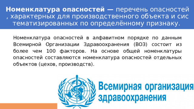 Номенклатура опасностей —  перечень опасностей, характерных для производственного объекта и систематизированных по определённому признаку.  Номенклатура опасностей в алфавитном порядке по данным Всемирной Организации Здравоохранения (ВОЗ) состоит из более чем 100 факторов. На основе общей номенклатуры опасностей составляются номенклатура опасностей отдельных объектов (цехов, производств). 