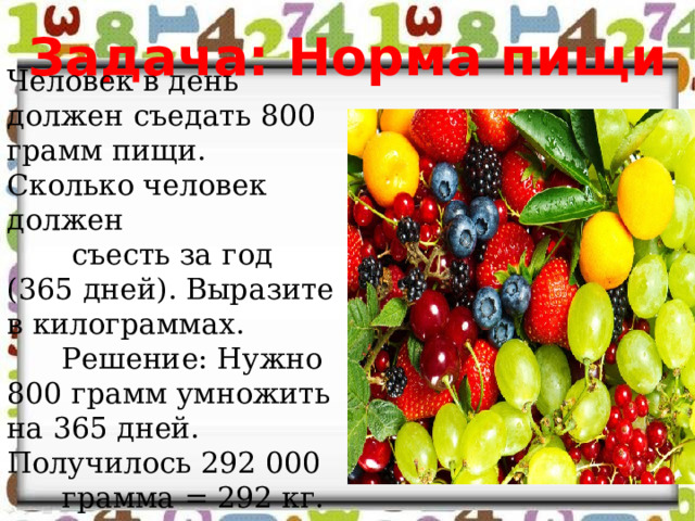 Задача: Норма пищи Человек в день должен съедать 800 грамм пищи. Сколько человек должен  съесть за год (365 дней). Выразите в килограммах.  Решение: Нужно 800 грамм умножить на 365 дней. Получилось 292   000  грамма = 292 кг. 