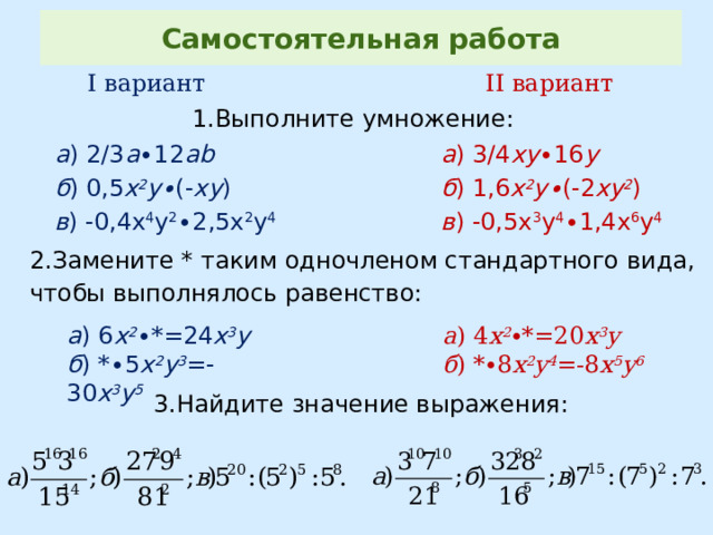 Самостоятельная работа I вариант II вариант 1.Выполните умножение: а ) 3/4 xy ∙16 y а ) 2/3 а ∙12 аb б ) 0,5 х 2 у∙ (- ху ) б ) 1,6 х 2 у∙ (-2 ху 2 ) в ) -0,4х 4 у 2 ∙2,5х 2 у 4 в ) -0,5х 3 у 4 ∙1,4х 6 у 4 2.Замените * таким одночленом стандартного вида, чтобы выполнялось равенство: а ) 6 х 2 ∙ * =24 x 3 y а ) 4 х 2 ∙*=20 x 3 y б ) * ∙5 x 2 y 3 =-30 x 3 y 5 б ) *∙8 x 2 y 4 =-8 x 5 y 6 3.Найдите значение выражения: 