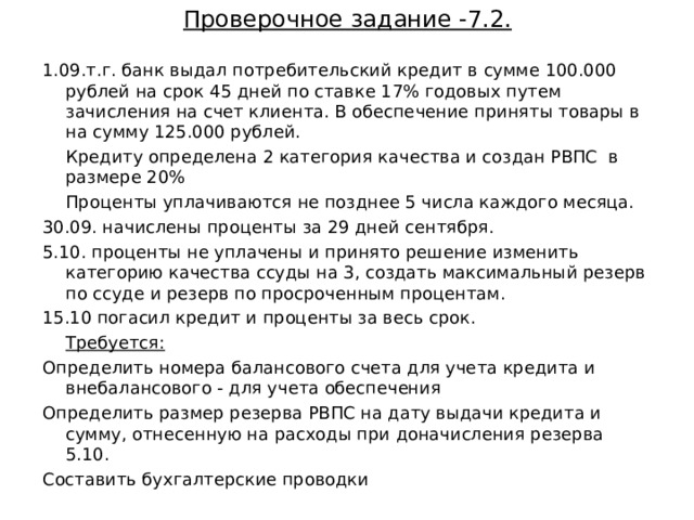 Проверочное задание -7.2. 1.09.т.г . банк выдал  потребительский кредит в сумме 100.000 рублей на срок 45 дней по ставке 17% годовых путем зачисления на счет клиента. В обеспечение приняты товары в на сумму 125.000 рублей.  Кредиту определена 2 категория качества и создан РВПС в размере 20%  Проценты уплачиваются не позднее 5 числа каждого месяца. 30.09. начислены проценты за 29 дней сентября. 5.10. проценты не уплачены и принято решение изменить категорию качества ссуды на 3, создать максимальный резерв по ссуде и резерв по просроченным процентам. 15.10 погасил кредит и проценты за весь срок.  Требуется: Определить номера балансового счета для учета кредита и внебалансового - для учета обеспечения Определить размер резерва РВПС на дату выдачи кредита и сумму, отнесенную на расходы при доначисления резерва 5.10. Составить бухгалтерские проводки 35  