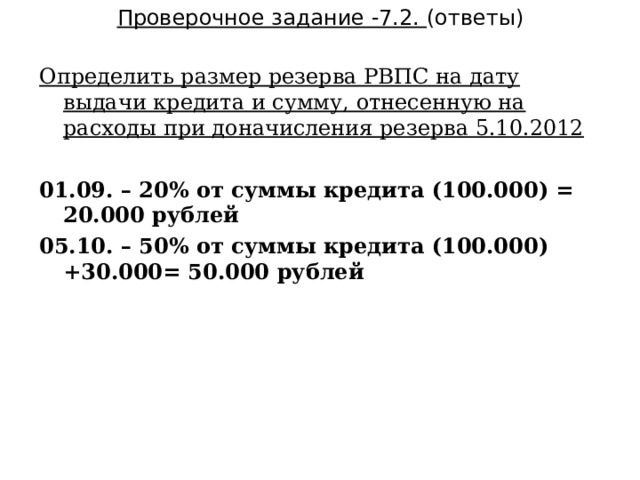 Проверочное задание -7.2. (ответы) Определить размер резерва РВПС на дату выдачи кредита и сумму, отнесенную на расходы при доначисления резерва 5.10.2012 01.09. – 20% от суммы кредита (100.000) = 20.000 рублей 05.10. – 50% от суммы кредита (100.000) +30.000= 50.000 рублей 37  