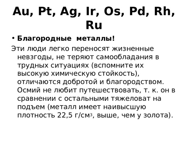 Au, Pt, Ag, Ir, Os, Pd, Rh, Ru Благородные металлы! Эти люди легко переносят жизненные невзгоды, не теряют самообладания в трудных ситуациях (вспомните их высокую химическую стойкость), отличаются добротой и благородством. Осмий не любит путешествовать, т. к. он в сравнении с остальными тяжеловат на подъем (металл имеет наивысшую плотность 22,5 г/см 3 , выше, чем у золота). 