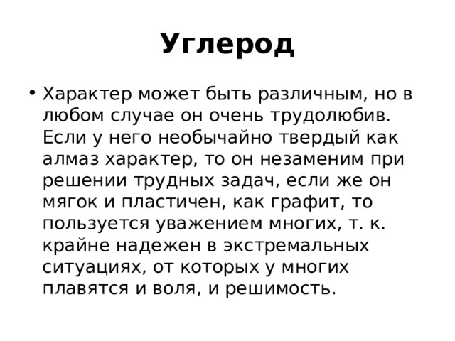 Углерод Характер может быть различным, но в любом случае он очень трудолюбив. Если у него необычайно твердый как алмаз характер, то он незаменим при решении трудных задач, если же он мягок и пластичен, как графит, то пользуется уважением многих, т. к. крайне надежен в экстремальных ситуациях, от которых у многих плавятся и воля, и решимость.  