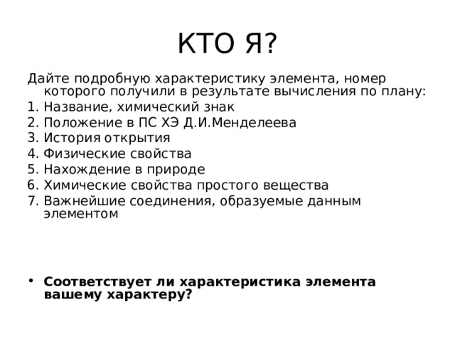 КТО Я? Дайте подробную характеристику элемента, номер которого получили в результате вычисления по плану: Название, химический знак Положение в ПС ХЭ Д.И.Менделеева История открытия Физические свойства Нахождение в природе Химические свойства простого вещества Важнейшие соединения, образуемые данным элементом Соответствует ли характеристика элемента вашему характеру?  