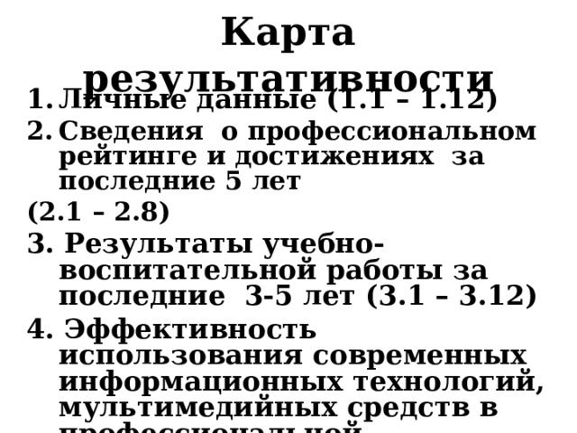 Карта результативности Личные данные (1.1 – 1.12) Сведения о профессиональном рейтинге и достижениях за последние 5 лет (2.1 – 2.8) 3. Результаты учебно-воспитательной работы за последние 3-5 лет (3.1 – 3.12) 4. Эффективность использования современных информационных технологий, мультимедийных средств в профессиональной деятельности, образовательной практике (3.23)   