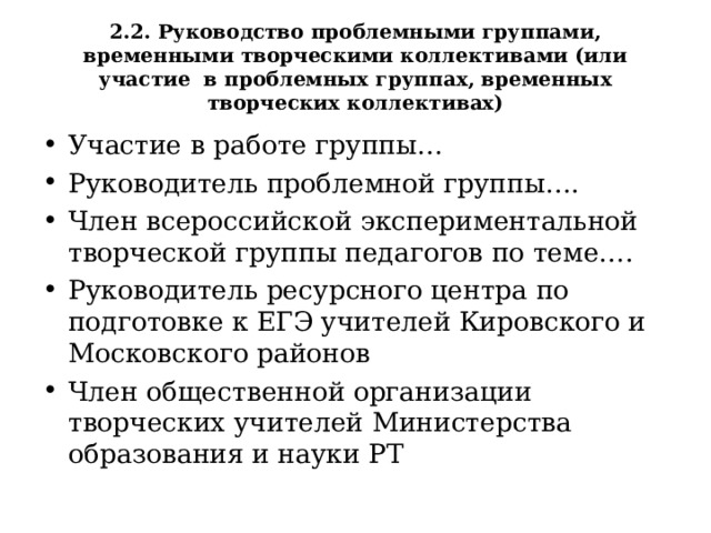 2.2. Руководство проблемными группами, временными творческими коллективами (или участие в проблемных группах, временных творческих коллективах) Участие в работе группы… Руководитель проблемной группы…. Член всероссийской экспериментальной творческой группы педагогов по теме …. Руководитель ресурсного центра по подготовке к ЕГЭ учителей Кировского и Московского районов Член общественной организации творческих учителей Министерства образования и науки РТ      