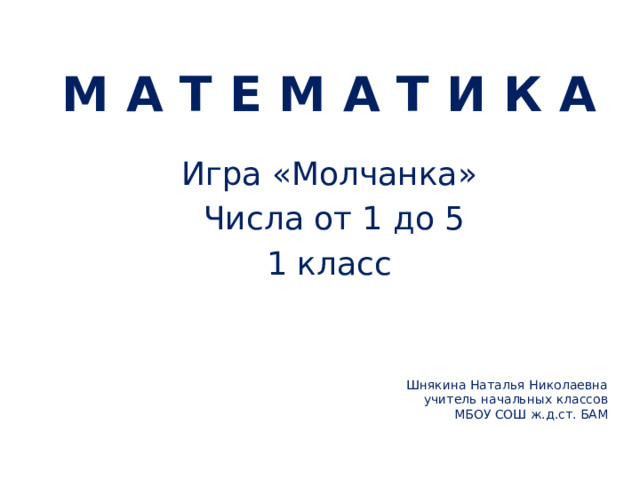 М А Т Е М А Т И К А Игра «Молчанка»  Числа от 1 до 5 1 класс Шнякина Наталья Николаевна  учитель начальных классов  МБОУ СОШ ж.д.ст. БАМ     