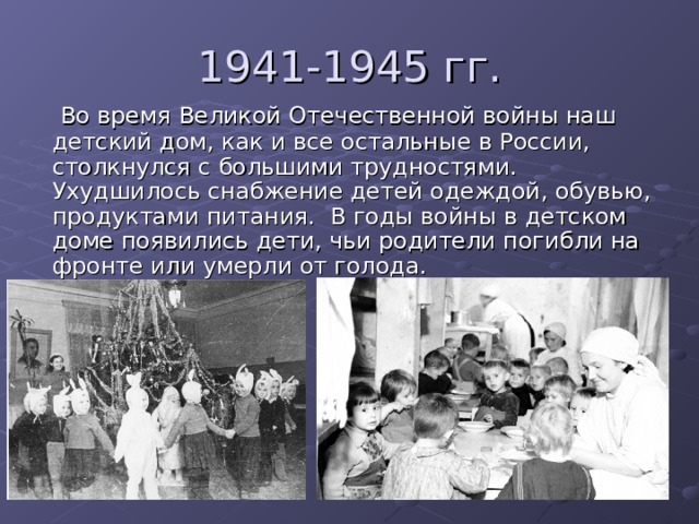 1941-1945 гг.  Во время Великой Отечественной войны наш детский дом, как и все остальные в России, столкнулся с большими трудностями. Ухудшилось снабжение детей одеждой, обувью, продуктами питания.  В годы войны в детском доме появились дети, чьи родители погибли на фронте или умерли от голода.  