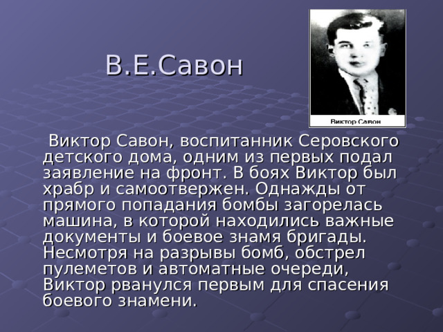 В.Е.Савон  Виктор Савон, воспитанник Серовского детского дома, одним из первых подал заявление на фронт. В боях Виктор был храбр и самоотвержен. Однажды от прямого попадания бомбы загорелась машина, в которой находились важные документы и боевое знамя бригады. Несмотря на разрывы бомб, обстрел пулеметов и автоматные очереди, Виктор рванулся первым для спасения боевого знамени. 