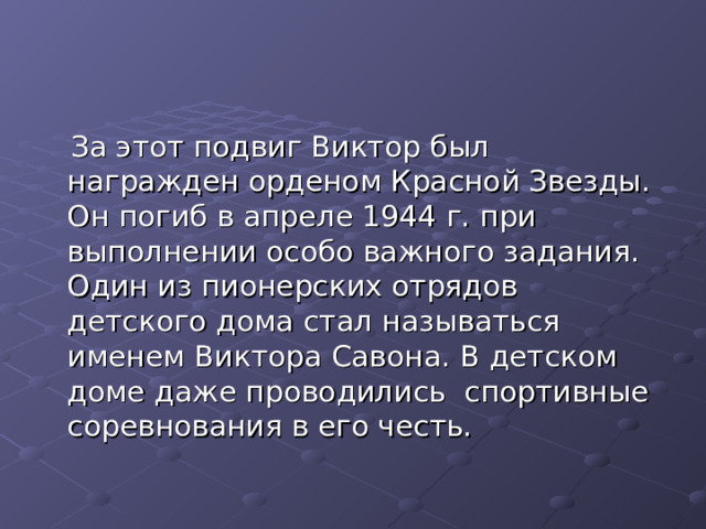  За этот подвиг Виктор был награжден орденом Красной Звезды. Он погиб в апреле 1944 г. при выполнении особо важного задания. Один из пионерских отрядов детского дома стал называться именем Виктора Савона. В детском доме даже проводились спортивные соревнования в его честь. 