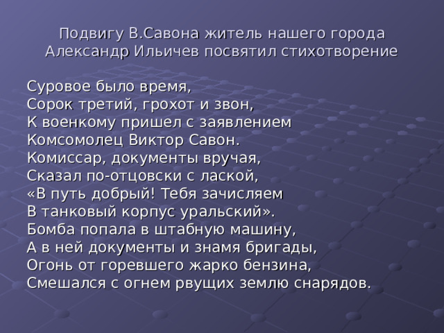 Подвигу В.Савона житель нашего города Александр Ильичев посвятил стихотворение Суровое было время, Сорок третий, грохот и звон, К военкому пришел с заявлением Комсомолец Виктор Савон. Комиссар, документы вручая, Сказал по-отцовски с лаской, «В путь добрый! Тебя зачисляем В танковый корпус уральский». Бомба попала в штабную машину, А в ней документы и знамя бригады, Огонь от горевшего жарко бензина, Смешался с огнем рвущих землю снарядов. 