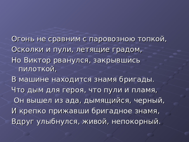 Огонь не сравним с паровозною топкой, Осколки и пули, летящие градом, Но Виктор рванулся, закрывшись пилоткой, В машине находится знамя бригады. Что дым для героя, что пули и пламя,  Он вышел из ада, дымящийся, черный, И крепко прижавши бригадное знамя, Вдруг улыбнулся, живой, непокорный. 