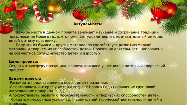 Актуальность:  Важное место в данном проекте занимает изучение и сохранение традиций празднования Нового года, что помогает удовлетворить познавательный интерес детей к этому празднику.  Поделки из бумаги и других материалов способствует развитию мелкой моторики и творческих способностей детей. Проектная деятельность направлена на совместное сотрудничество детей и взрослых.  Цель проекта: Создать атмосферу праздника, вовлечь каждого участника в активный творческий процесс. Задачи проекта: -Расширить представление о новогоднем празднике. -Сформировать интерес у детей к встрече Нового Года (украшение групповой, изготовление подарков, т. д.). -Способствовать развитию любознательности и творческих способностей детей. - Создать комфортные условия для совместной творческой деятельности детей и взрослых. 