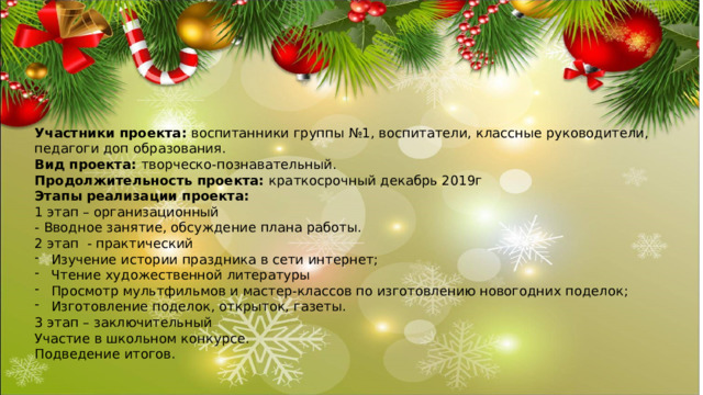 Участники проекта: воспитанники группы №1, воспитатели, классные руководители, педагоги доп образования. Вид проекта: творческо-познавательный. Продолжительность проекта: краткосрочный декабрь 2019г Этапы реализации проекта: 1 этап – организационный - Вводное занятие, обсуждение плана работы. 2 этап - практический Изучение истории праздника в сети интернет; Чтение художественной литературы Просмотр мультфильмов и мастер-классов по изготовлению новогодних поделок; Изготовление поделок, открыток, газеты. 3 этап – заключительный Участие в школьном конкурсе. Подведение итогов. 