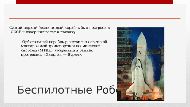 Самый первый беспилотный корабль был построен в СССР и совершил взлет и посадку.  Орбитальный корабль-ракетоплан советской многоразовой транспортной космической системы (МТКК), созданный в рамках программы «Энергия — Буран». Беспилотные Роботы 1 