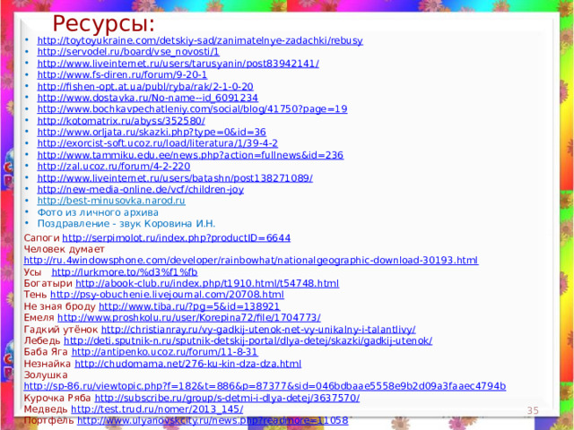 Ресурсы: http://toytoyukraine.com/detskiy-sad/zanimatelnye-zadachki/rebusy http://servodel.ru/board/vse_novosti/1 http://www.liveinternet.ru/users/tarusyanin/post83942141/ http://www.fs-diren.ru/forum/9-20-1 http://fishen-opt.at.ua/publ/ryba/rak/2-1-0-20 http://www.dostavka.ru/No-name--id_6091234 http://www.bochkavpechatleniy.com/social/blog/41750?page=19 http://kotomatrix.ru/abyss/352580/ http://www.orljata.ru/skazki.php?type=0&id=36 http://exorcist-soft.ucoz.ru/load/literatura/1/39-4-2 http://www.tammiku.edu.ee/news.php?action=fullnews&id=236 http://zal.ucoz.ru/forum/4-2-220 http://www.liveinternet.ru/users/batashn/post138271089/ http://new-media-online.de/vcf/children-joy http://best-minusovka.narod.ru  Фото из личного архива Поздравление - звук Коровина И.Н. Сапоги http://serpimolot.ru/index.php?productID=6644 Человек думает http://ru.4windowsphone.com/developer/rainbowhat/nationalgeographic-download-30193.html  Усы http://lurkmore.to/%d3%f1%fb  Богатыри http://abook-club.ru/index.php/t1910.html/t54748.html  Тень http://psy-obuchenie.livejournal.com/20708.html  Не зная броду http://www.tiba.ru/?pg=5&id=138921  Емеля http://www.proshkolu.ru/user/Korepina72/file/1704773/  Гадкий утёнок http://christianray.ru/vy-gadkij-utenok-net-vy-unikalny-i-talantlivy/  Лебедь http://deti.sputnik-n.ru/sputnik-detskij-portal/dlya-detej/skazki/gadkij-utenok/  Баба Яга http://antipenko.ucoz.ru/forum/11-8-31  Незнайка http://chudomama.net/276-ku-kin-dza-dza.html  Золушка http://sp-86.ru/viewtopic.php?f=182&t=886&p=87377&sid=046bdbaae5558e9b2d09a3faaec4794b  Курочка Ряба http://subscribe.ru/group/s-detmi-i-dlya-detej/3637570/  Медведь http://test.trud.ru/nomer/2013_145/  Портфель http://www.ulyanovskcity.ru/news.php?readmore=11058   