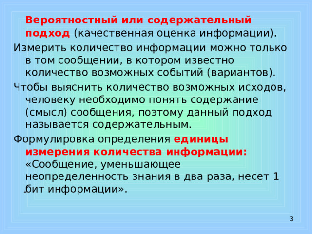  Вероятностный или содержательный подход (качественная оценка информации). Измерить количество информации можно только в том сообщении, в котором известно количество возможных событий (вариантов). Чтобы выяснить количество возможных исходов, человеку необходимо понять содержание (смысл) сообщения, поэтому данный подход называется содержательным. Формулировка определения единицы измерения количества информации: «Сообщение, уменьшающее неопределенность знания в два раза, несет 1 бит информации».  .  