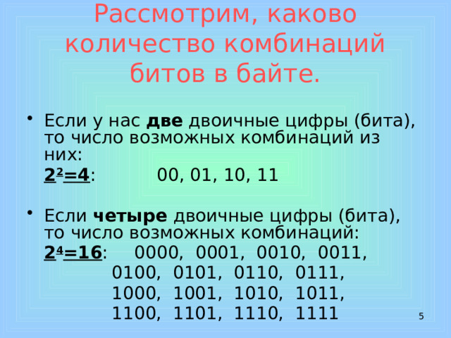 Рассмотрим, каково количество комбинаций битов в байте. Если у нас две двоичные цифры (бита), то число возможных комбинаций из них:  2 2 =4 :    00, 01, 10, 11 Если четыре двоичные цифры (бита), то число возможных комбинаций:  2 4 =16 :   0000, 0001, 0010, 0011,     0100, 0101, 0110, 0111,     1000, 1001, 1010, 1011,     1100, 1101, 1110, 1111  