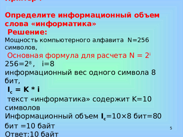Пример :   Определите информационный объем слова «информатика»  Решение:  Мощность компьютерного алфавита N=256 символов,   Основная формула для расчета N = 2 i  256=2 8 , i=8  информационный вес одного символа 8 бит,  I с = K * i  текст «информатика» содержит K=10 символов  Информационный объем I с =10×8 бит=80 бит =10 байт  Ответ:10 байт    