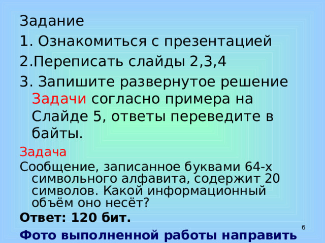 Задание 1. Ознакомиться с презентацией 2.Переписать слайды 2,3,4 3. Запишите развернутое решение Задачи согласно примера на Слайде 5, ответы переведите в байты. Задача Сообщение, записанное буквами 64-х символьного алфавита, содержит 20 символов. Какой информационный объём оно несёт? Ответ: 120 бит. Фото выполненной работы направить на эл.адрес: irinakuz_09@mail  