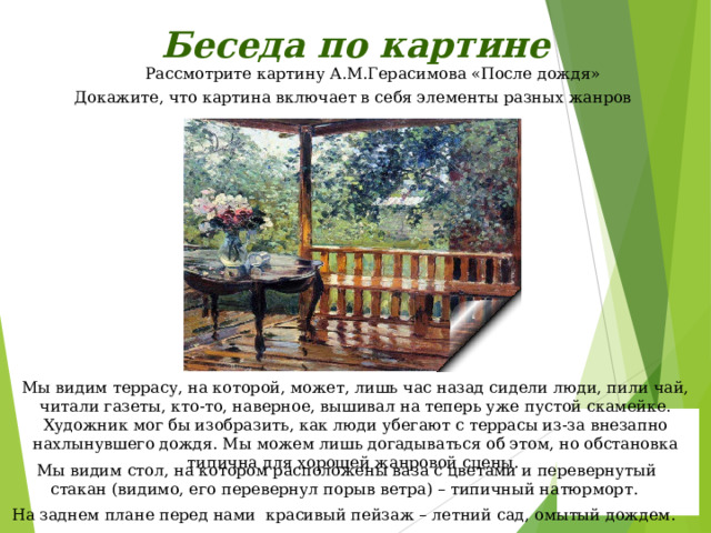 Беседа по картине Рассмотрите картину А.М.Герасимова «После дождя» Докажите, что картина включает в себя элементы разных жанров Мы видим террасу, на которой, может, лишь час назад сидели люди, пили чай, читали газеты, кто-то, наверное, вышивал на теперь уже пустой скамейке. Художник мог бы изобразить, как люди убегают с террасы из-за внезапно нахлынувшего дождя. Мы можем лишь догадываться об этом, но обстановка типична для хорошей жанровой сцены. Мы видим стол, на котором расположены ваза с цветами и перевернутый стакан (видимо, его перевернул порыв ветра) – типичный натюрморт. На заднем плане перед нами красивый пейзаж – летний сад, омытый дождем. 