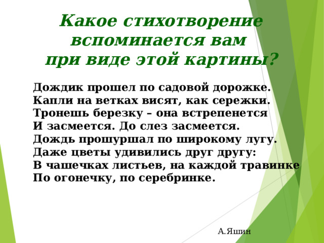 Какое стихотворение вспоминается вам при виде этой картины? Дождик прошел по садовой дорожке. Капли на ветках висят, как сережки. Тронешь березку – она встрепенется И засмеется. До слез засмеется. Дождь прошуршал по широкому лугу. Даже цветы удивились друг другу: В чашечках листьев, на каждой травинке По огонечку, по серебринке. А.Яшин 