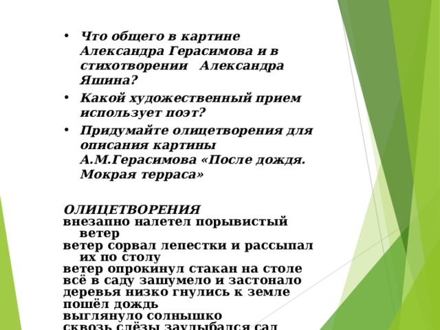 Что общего в картине Александра Герасимова и в стихотворении Александра Яшина? Какой художественный прием использует поэт?  Придумайте олицетворения для описания картины А.М.Герасимова «После дождя. Мокрая терраса»  ОЛИЦЕТВОРЕНИЯ внезапно налетел порывистый ветер ветер сорвал лепестки и рассыпал их по столу ветер опрокинул стакан на столе всё в саду зашумело и застонало деревья низко гнулись к земле пошёл дождь выглянуло солнышко сквозь слёзы заулыбался сад весело зашептала листва  