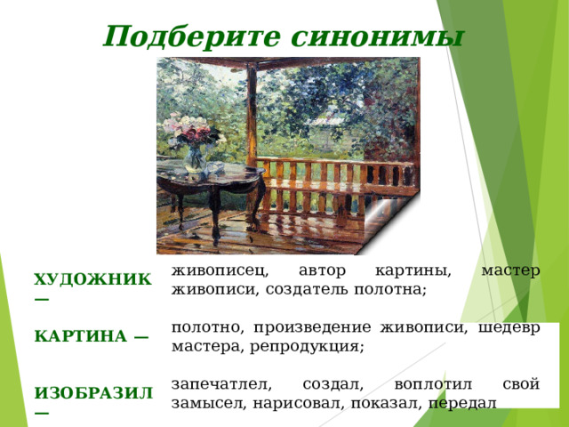 Подберите синонимы живописец, автор картины, мастер живописи, создатель полотна; ХУДОЖНИК — полотно, произведение живописи, шедевр мастера, репродукция; КАРТИНА — запечатлел, создал, воплотил свой замысел, нарисовал, показал, передал ИЗОБРАЗИЛ — 