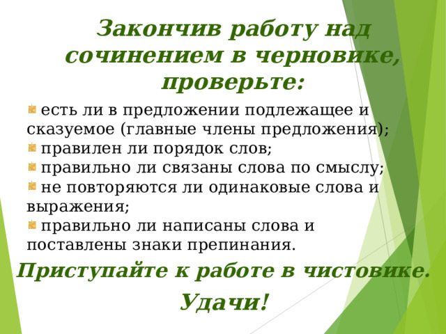 Закончив работу над сочинением в черновике, проверьте:  есть ли в предложении подлежащее и сказуемое (главные члены предложения);  правилен ли порядок слов;  правильно ли связаны слова по смыслу;  не повторяются ли одинаковые слова и выражения;  правильно ли написаны слова и поставлены знаки препинания. Приступайте к работе в чистовике.   Удачи! 