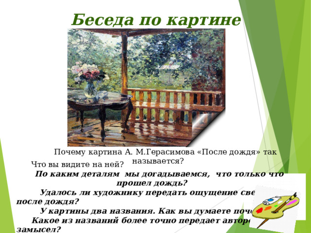 Беседа по картине Почему картина А. М.Герасимова «После дождя» так называется? Что вы видите на ней? По каким деталям мы догадываемся, что только что прошел дождь?  Удалось ли художнику передать ощущение свежести после дождя?  У картины два названия. Как вы думаете почему? Какое из названий более точно передает авторский замысел?  К какому типу текста будет отнесено ваше сочинение? Какие краски использовал художник? 