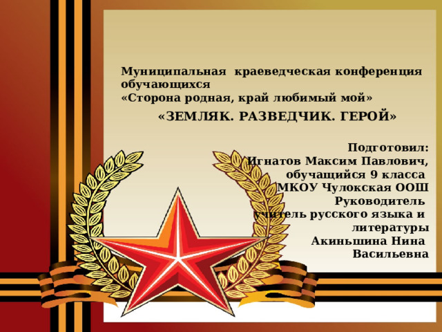 Муниципальная краеведческая конференция обучающихся «Сторона родная, край любимый мой» «ЗЕМЛЯК. РАЗВЕДЧИК. ГЕРОЙ» Подготовил: Игнатов Максим Павлович, обучащийся 9 класса МКОУ Чулокская ООШ Руководитель учитель русского языка и литературы Акиньшина Нина Васильевна 